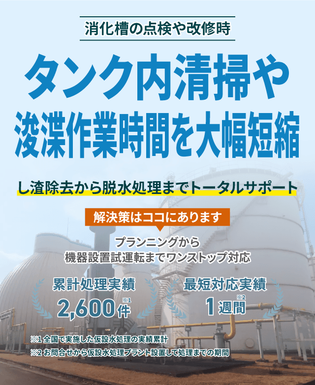 タンク内清掃や浚渫作業時間を大幅短縮 し渣除去から脱水処理までトータルサポート プランニングから機械設置試運転までワンストップ対応 類型処理実績2600件 最短対応実績1週間