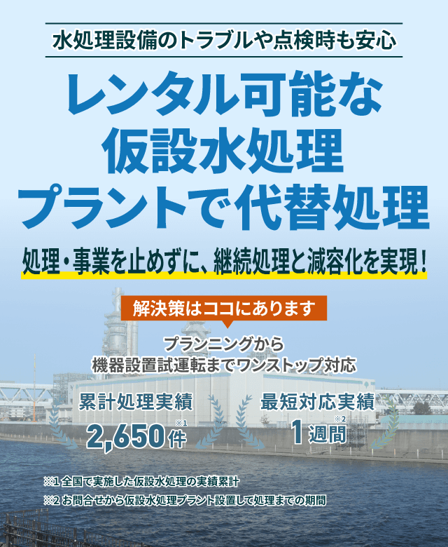 水処理設備のトラブルや点検時も安心 レンタル可能な仮設水処理プラントで代替処理 処理・事業を止めずに、継続処理と減容化を実現!プランニングから機械設備試運転までワンストップ対応 累計処理実績2650件 最短対応実績1週間