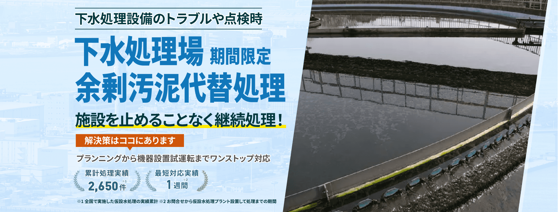 下水処理設備のトラブルや点検時 下水処理場 期間限定 余剰汚泥代替処理 施設を止めることなく継続処理! プランニングから機械設備試運転までワンストップ対応 累計処理実績2650件 最短対応実績1週間
