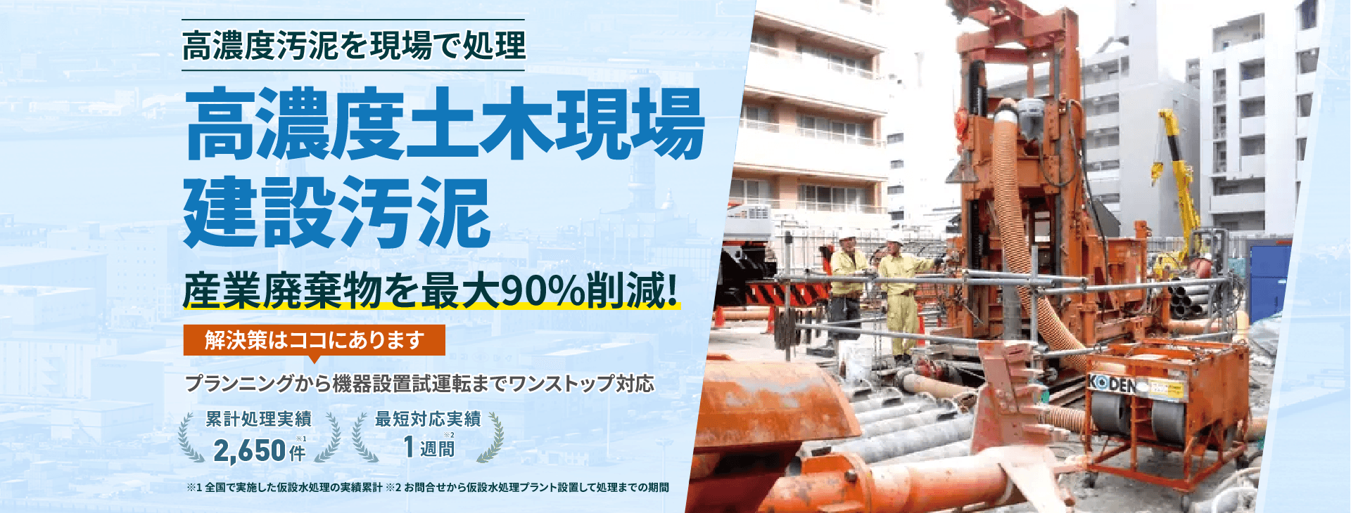 高濃度汚泥を現場で処理!土木現場 高濃度建設汚泥 産業廃棄物を最大90%削減!プランニングから機械設備試運転までワンストップ対応 累計処理実績2650件 最短対応実績1週間