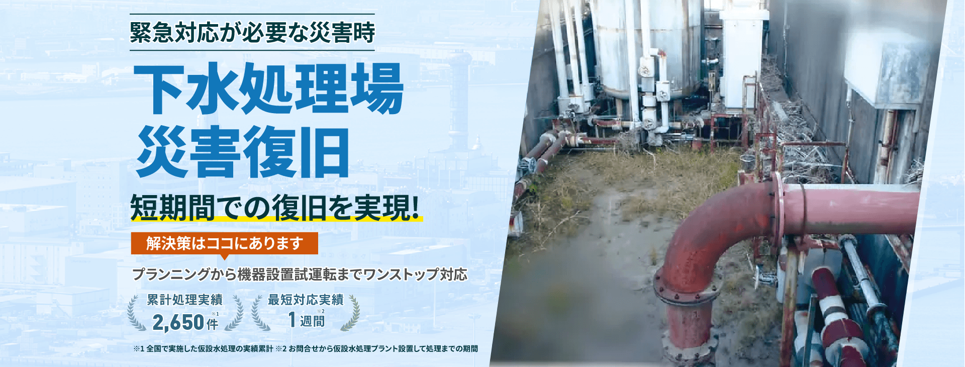 下水処理場 災害復旧 短期間での復旧を実現!解決策はココにあります プランニングから機械設備試運転までワンストップ対応 累計処理実績2650件 最短対応実績1週間