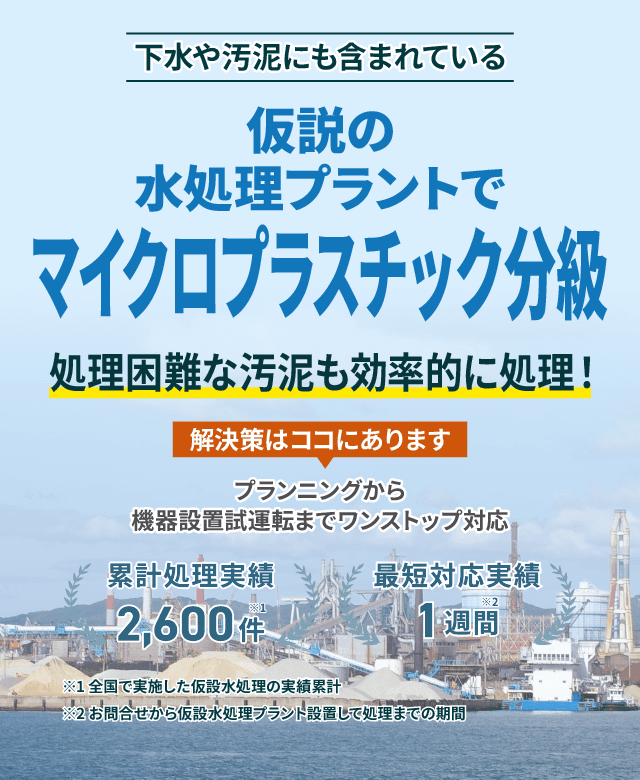 下水や汚泥にも含まれているマイクロプラスチック分級 仮設の水処理プラントで処理困難な汚泥もスムーズに対応 プランニングから機械設置試運転までワンストップ対応 類型処理実績2600件 最短対応実績1週間