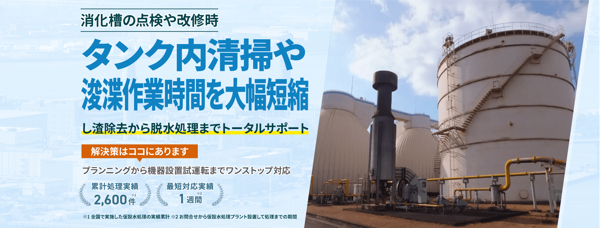 タンク内清掃や浚渫作業時間を大幅短縮 し渣除去から脱水処理までトータルサポート プランニングから機械設置試運転までワンストップ対応 類型処理実績2600件 最短対応実績1週間