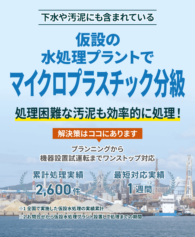 下水や汚泥にも含まれているマイクロプラスチック分級 仮設の水処理プラントで処理困難な汚泥もスムーズに対応 プランニングから機械設置試運転までワンストップ対応 類型処理実績2600件 最短対応実績1週間