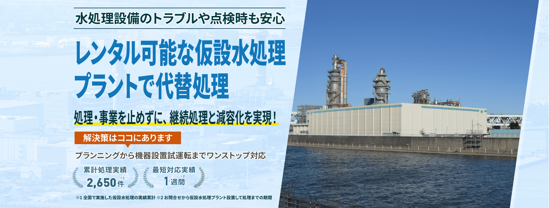 水処理設備のトラブルや点検時も安心 レンタル可能な仮設水処理プラントで代替処理 処理・事業を止めずに、継続処理と減容化を実現!プランニングから機械設備試運転までワンストップ対応 累計処理実績2650件 最短対応実績1週間