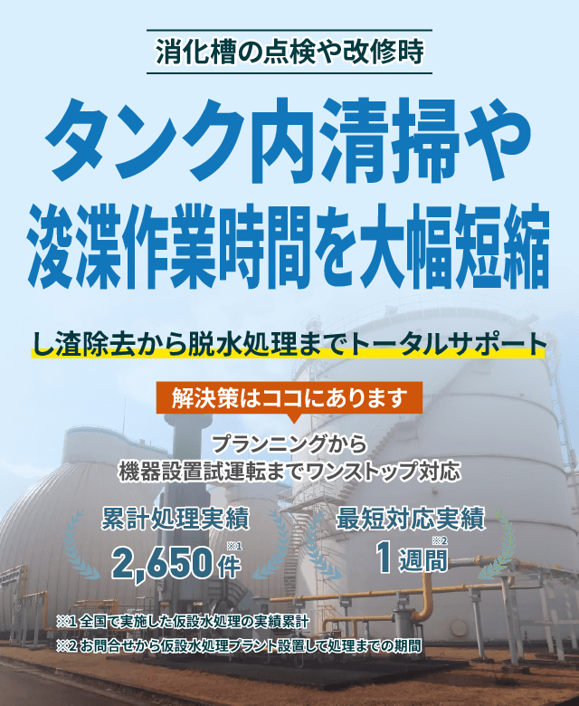 タンク内清掃や浚渫作業時間を大幅短縮 し渣除去から脱水処理までトータルサポート プランニングから機械設置試運転までワンストップ対応 累計処理実績2600件 最短対応実績1週間