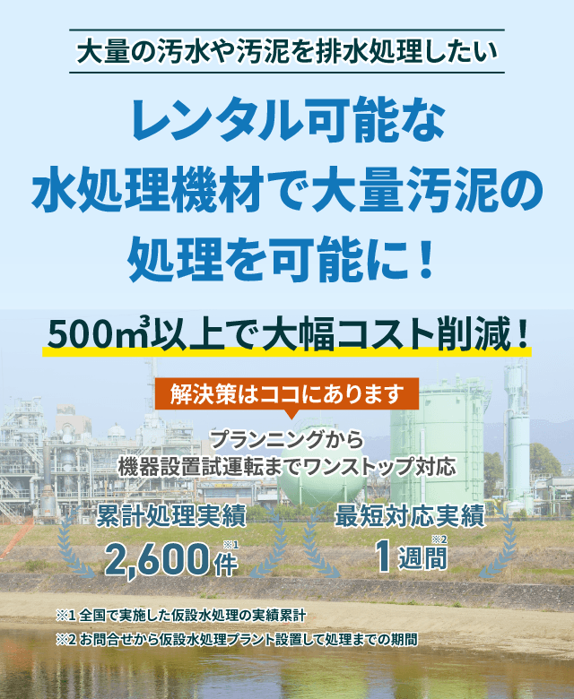 大量の汚水や汚泥を排水処理したい レンタル可能な水処理機材で大量汚泥の処理を可能に!500㎥以上で大幅コスト削減!プランニングから機械設置試運転までワンストップ対応 類型処理実績2600件 最短対応実績1週間