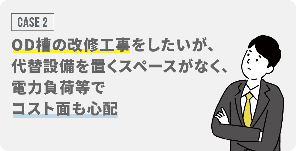 CASE2：OD槽の改修工事をしたいが、代替設備を置くスペースがなく、電力負荷等でコスト面も心配